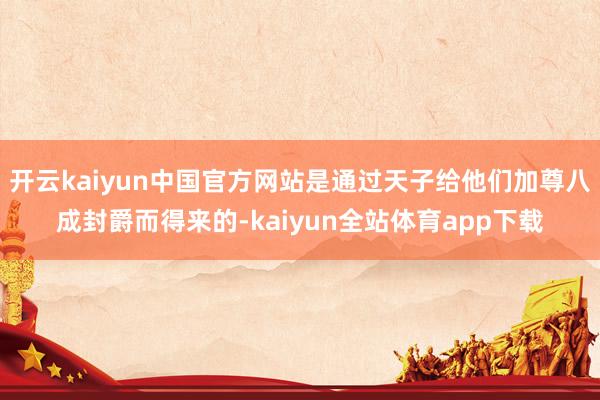 开云kaiyun中国官方网站是通过天子给他们加尊八成封爵而得来的-kaiyun全站体育app下载
