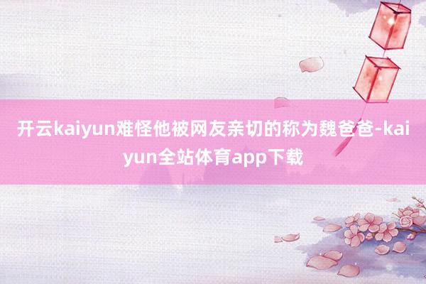 开云kaiyun难怪他被网友亲切的称为魏爸爸-kaiyun全站体育app下载
