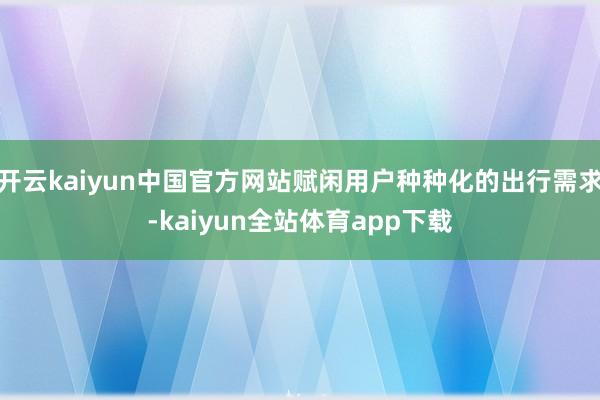 开云kaiyun中国官方网站赋闲用户种种化的出行需求-kaiyun全站体育app下载