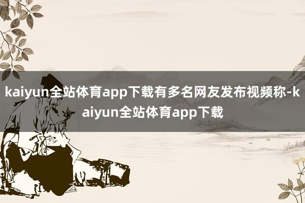kaiyun全站体育app下载有多名网友发布视频称-kaiyun全站体育app下载