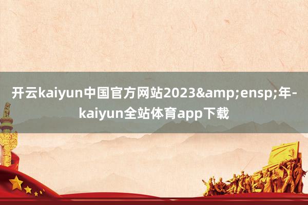 开云kaiyun中国官方网站2023 年-kaiyun全站体育app下载