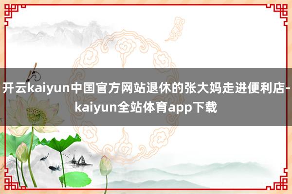 开云kaiyun中国官方网站退休的张大妈走进便利店-kaiyun全站体育app下载