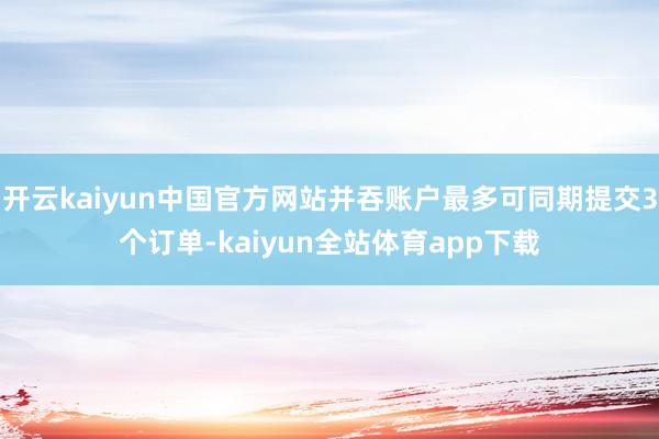 开云kaiyun中国官方网站并吞账户最多可同期提交3个订单-kaiyun全站体育app下载