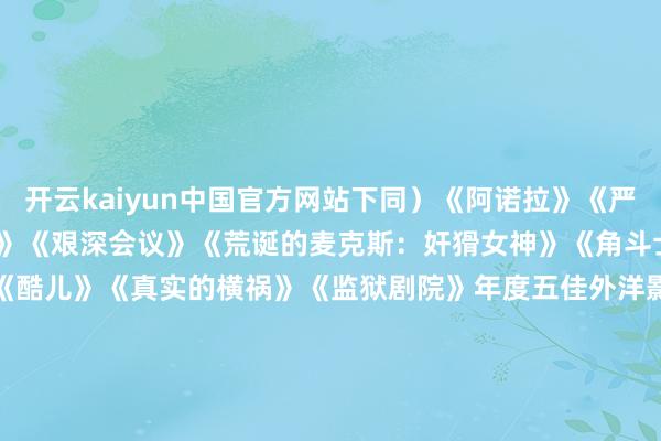 开云kaiyun中国官方网站下同）　　《阿诺拉》　　《严防肝儿》　　《王人备未知》　　《艰深会议》　　《荒诞的麦克斯：奸猾女神》　　《角斗士2》　　《二号陪审员》　　《酷儿》　　《真实的横祸》　　《监狱剧院》　　年度五佳外洋影片　　《念念象之光》　　《拿针的女孩》　　《我仍在此》　　《桑托什》　　《共同的说话》　　年度五佳记载片　　《黑箱日志》　　《达荷好意思》　　《看着我的双眼》　　《超/东谈主
