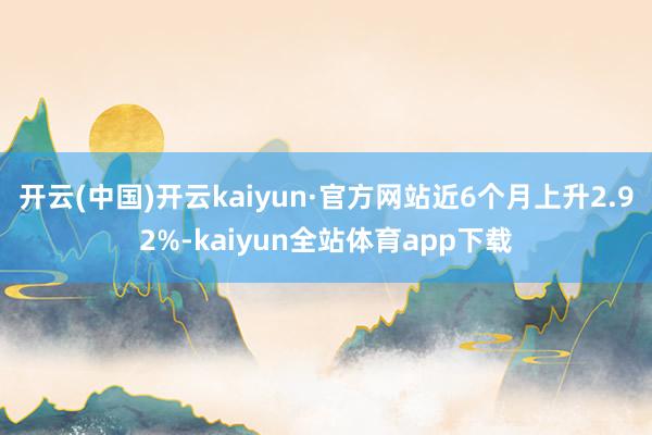 开云(中国)开云kaiyun·官方网站近6个月上升2.92%-kaiyun全站体育app下载