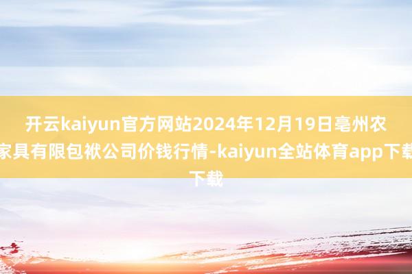 开云kaiyun官方网站2024年12月19日亳州农家具有限包袱公司价钱行情-kaiyun全站体育app下载