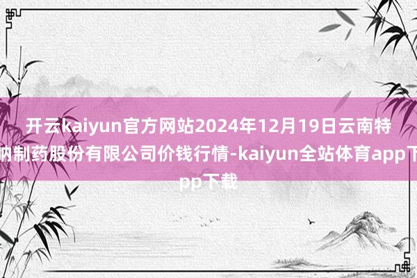 开云kaiyun官方网站2024年12月19日云南特安呐制药股份有限公司价钱行情-kaiyun全站体育app下载