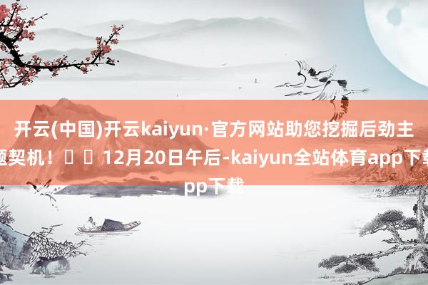 开云(中国)开云kaiyun·官方网站助您挖掘后劲主题契机！		12月20日午后-kaiyun全站体育app下载