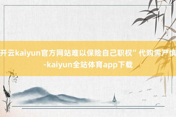 开云kaiyun官方网站难以保险自己职权”代购需严慎-kaiyun全站体育app下载