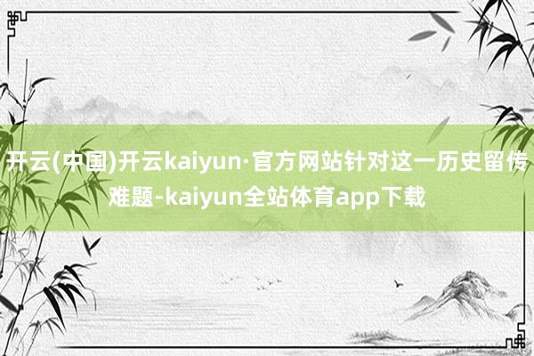 开云(中国)开云kaiyun·官方网站针对这一历史留传难题-kaiyun全站体育app下载