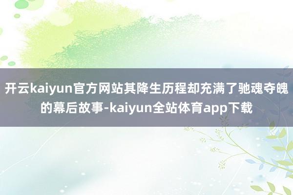 开云kaiyun官方网站其降生历程却充满了驰魂夺魄的幕后故事-kaiyun全站体育app下载
