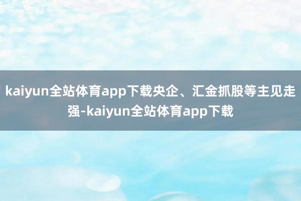 kaiyun全站体育app下载央企、汇金抓股等主见走强-kaiyun全站体育app下载