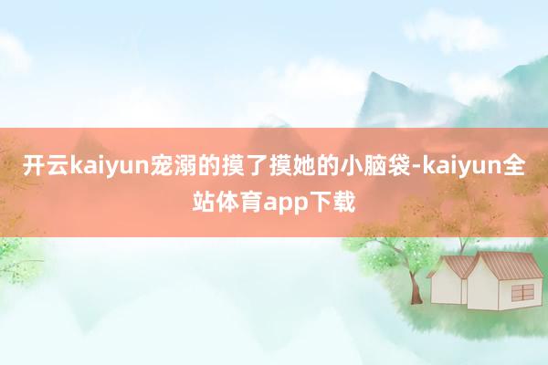 开云kaiyun宠溺的摸了摸她的小脑袋-kaiyun全站体育app下载