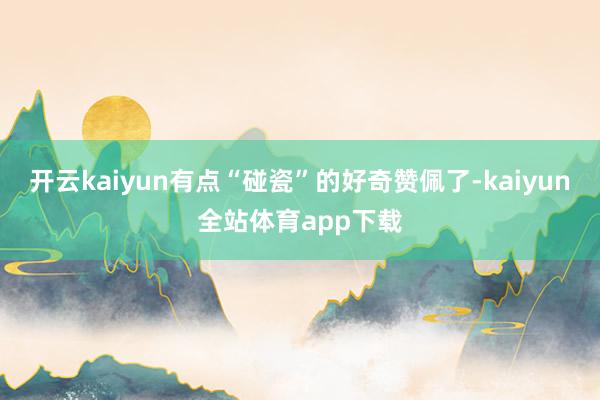 开云kaiyun有点“碰瓷”的好奇赞佩了-kaiyun全站体育app下载