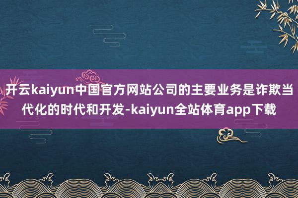 开云kaiyun中国官方网站公司的主要业务是诈欺当代化的时代和开发-kaiyun全站体育app下载