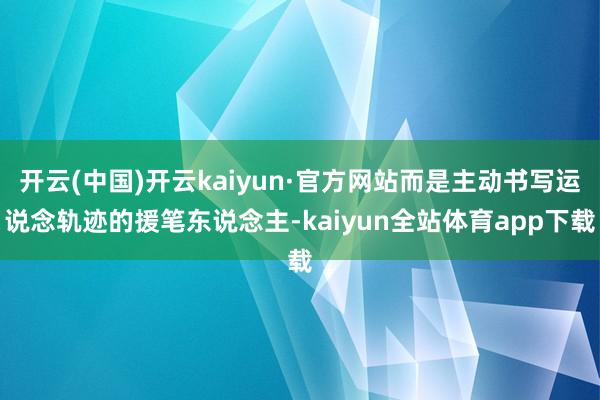 开云(中国)开云kaiyun·官方网站而是主动书写运说念轨迹的援笔东说念主-kaiyun全站体育app下载
