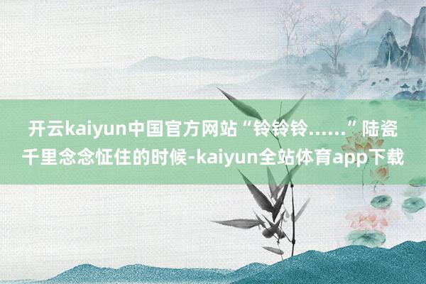 开云kaiyun中国官方网站“铃铃铃......”陆瓷千里念念怔住的时候-kaiyun全站体育app下载