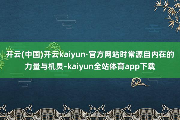 开云(中国)开云kaiyun·官方网站时常源自内在的力量与机灵-kaiyun全站体育app下载