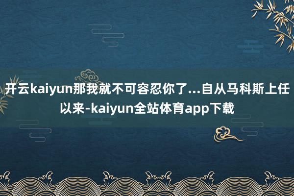 开云kaiyun那我就不可容忍你了...自从马科斯上任以来-kaiyun全站体育app下载