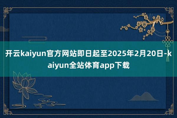 开云kaiyun官方网站即日起至2025年2月20日-kaiyun全站体育app下载