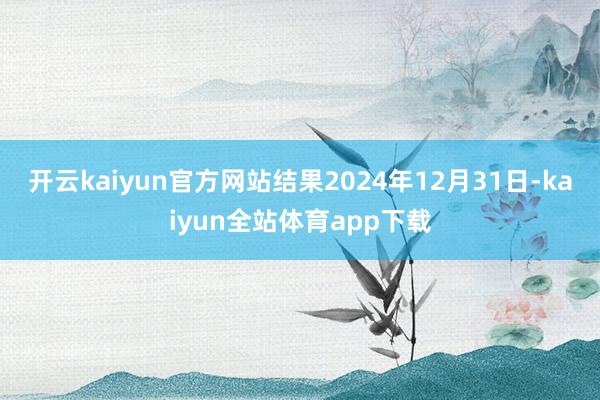 开云kaiyun官方网站结果2024年12月31日-kaiyun全站体育app下载