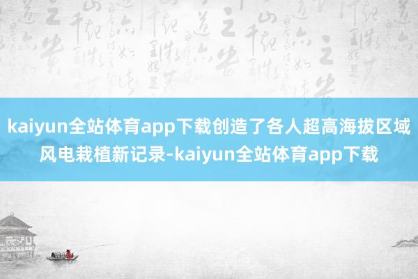 kaiyun全站体育app下载创造了各人超高海拔区域风电栽植新记录-kaiyun全站体育app下载