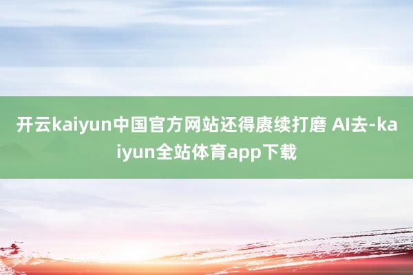 开云kaiyun中国官方网站还得赓续打磨 AI去-kaiyun全站体育app下载