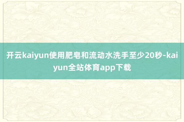 开云kaiyun使用肥皂和流动水洗手至少20秒-kaiyun全站体育app下载