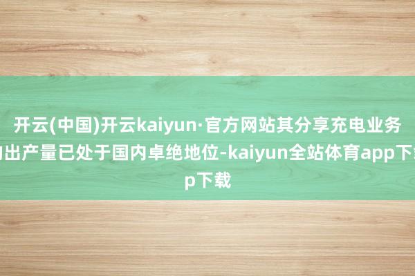 开云(中国)开云kaiyun·官方网站其分享充电业务的出产量已处于国内卓绝地位-kaiyun全站体育app下载