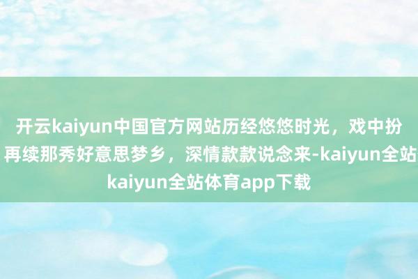 开云kaiyun中国官方网站历经悠悠时光，戏中扮装慢步入宫，再续那秀好意思梦乡，深情款款说念来-kaiyun全站体育app下载