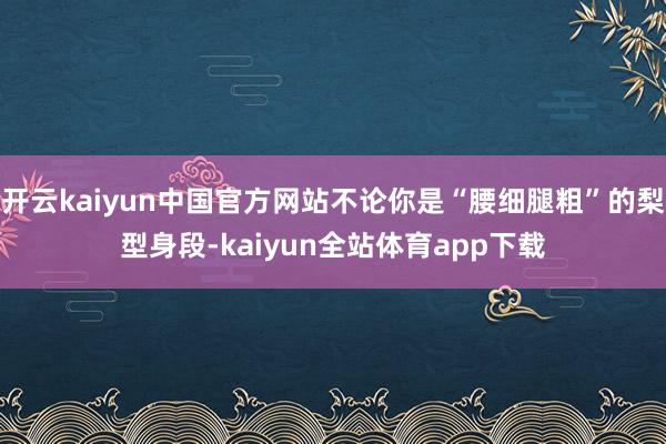 开云kaiyun中国官方网站不论你是“腰细腿粗”的梨型身段-kaiyun全站体育app下载
