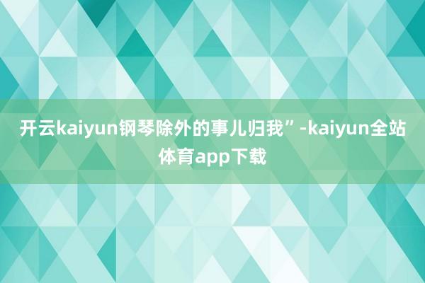 开云kaiyun钢琴除外的事儿归我”-kaiyun全站体育app下载