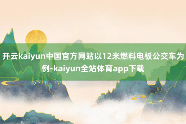 开云kaiyun中国官方网站以12米燃料电板公交车为例-kaiyun全站体育app下载
