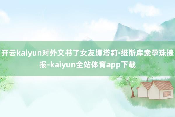 开云kaiyun对外文书了女友娜塔莉·维斯库索孕珠捷报-kaiyun全站体育app下载
