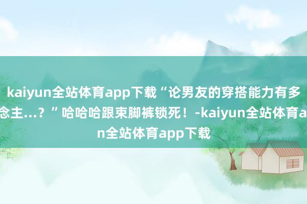 kaiyun全站体育app下载“论男友的穿搭能力有多惊东说念主...？”哈哈哈跟束脚裤锁死！-kaiyun全站体育app下载