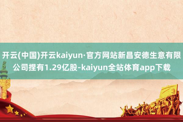 开云(中国)开云kaiyun·官方网站新昌安德生意有限公司捏有1.29亿股-kaiyun全站体育app下载