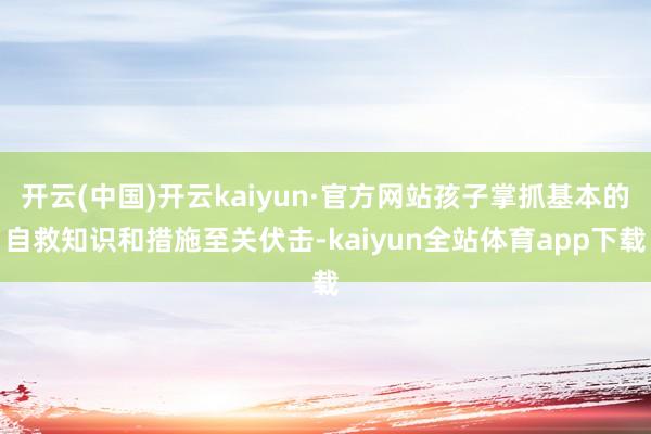 开云(中国)开云kaiyun·官方网站孩子掌抓基本的自救知识和措施至关伏击-kaiyun全站体育app下载
