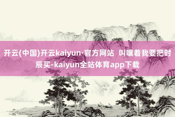 开云(中国)开云kaiyun·官方网站  叫嚷着我要把时辰买-kaiyun全站体育app下载