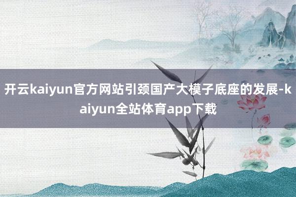 开云kaiyun官方网站引颈国产大模子底座的发展-kaiyun全站体育app下载