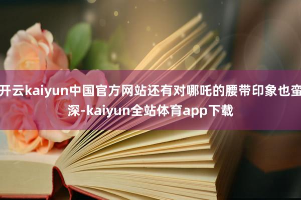 开云kaiyun中国官方网站还有对哪吒的腰带印象也蛮深-kaiyun全站体育app下载