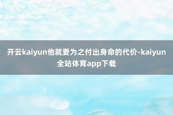 开云kaiyun他就要为之付出身命的代价-kaiyun全站体育app下载