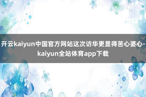 开云kaiyun中国官方网站这次访华更显得苦心婆心-kaiyun全站体育app下载