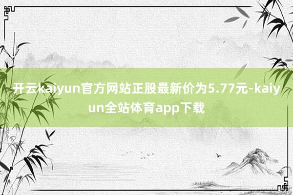 开云kaiyun官方网站正股最新价为5.77元-kaiyun全站体育app下载