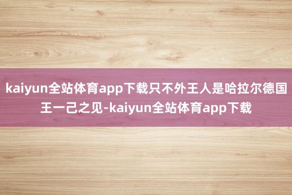 kaiyun全站体育app下载只不外王人是哈拉尔德国王一己之见-kaiyun全站体育app下载