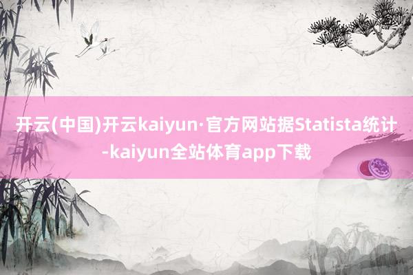 开云(中国)开云kaiyun·官方网站据Statista统计-kaiyun全站体育app下载