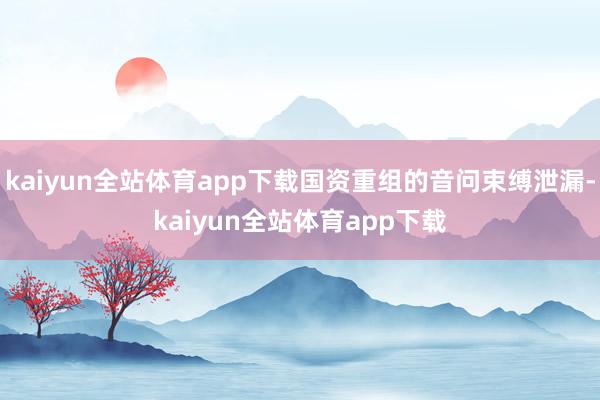 kaiyun全站体育app下载国资重组的音问束缚泄漏-kaiyun全站体育app下载