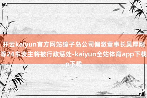 开云kaiyun官方网站獐子岛公司偏激董事长吴厚刚等24东谈主将被行政惩处-kaiyun全站体育app下载