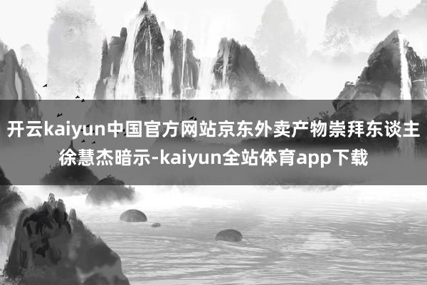 开云kaiyun中国官方网站京东外卖产物崇拜东谈主徐慧杰暗示-kaiyun全站体育app下载
