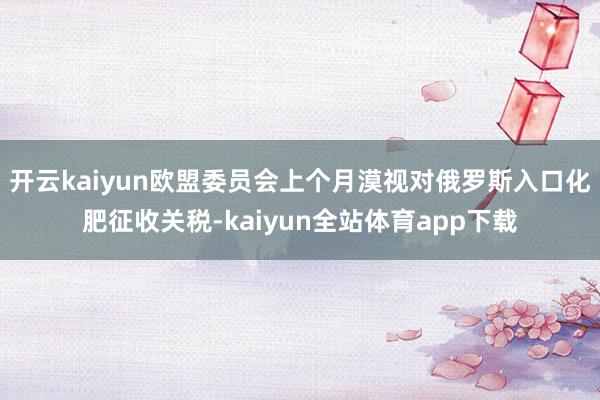 开云kaiyun欧盟委员会上个月漠视对俄罗斯入口化肥征收关税-kaiyun全站体育app下载