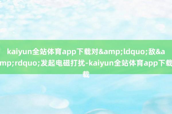kaiyun全站体育app下载对&ldquo;敌&rdquo;发起电磁打扰-kaiyun全站体育app下载